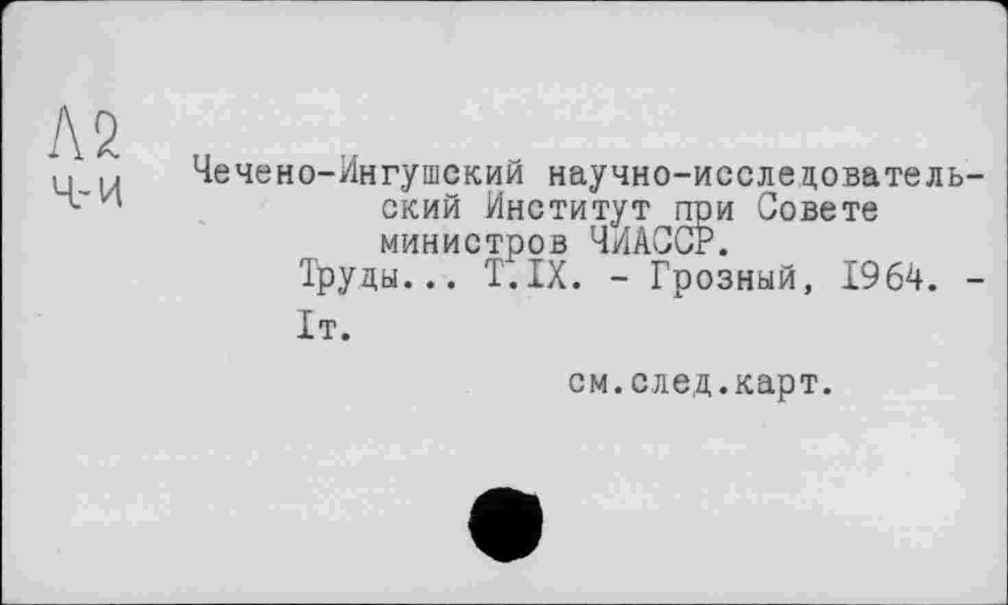 ﻿Чечено-Ингушский научно-исследователь ский Институт при Совете министров ЧИАССР.
Труды... T.IX. - Грозный, 1964.
1т.
см.след.карт.